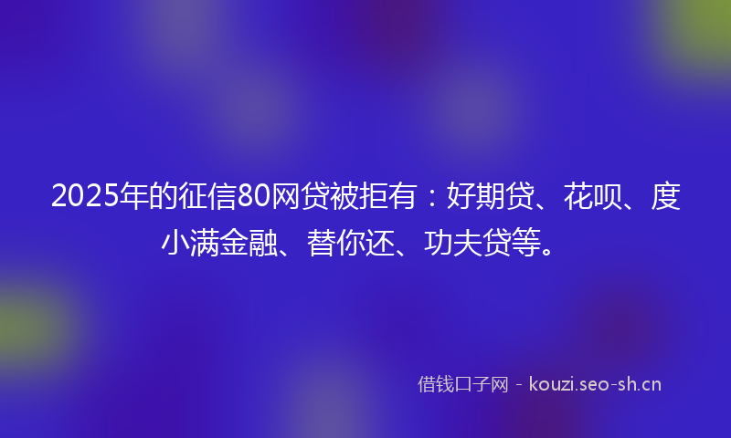 2025年的征信80网贷被拒有：好期贷、花呗、度小满金融、替你还、功夫贷等。