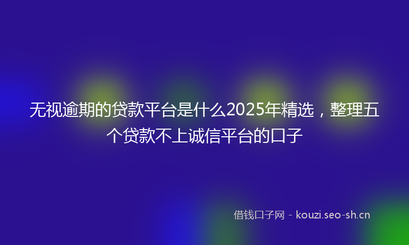 无视逾期的贷款平台是什么2025年精选,整理五个贷款不上诚信平台的口子