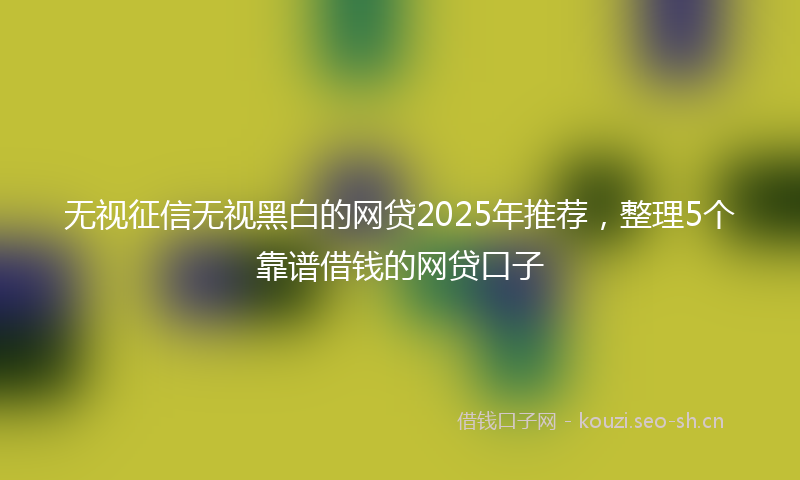 无视征信无视黑白的网贷2025年推荐，整理5个靠谱借钱的网贷口子
