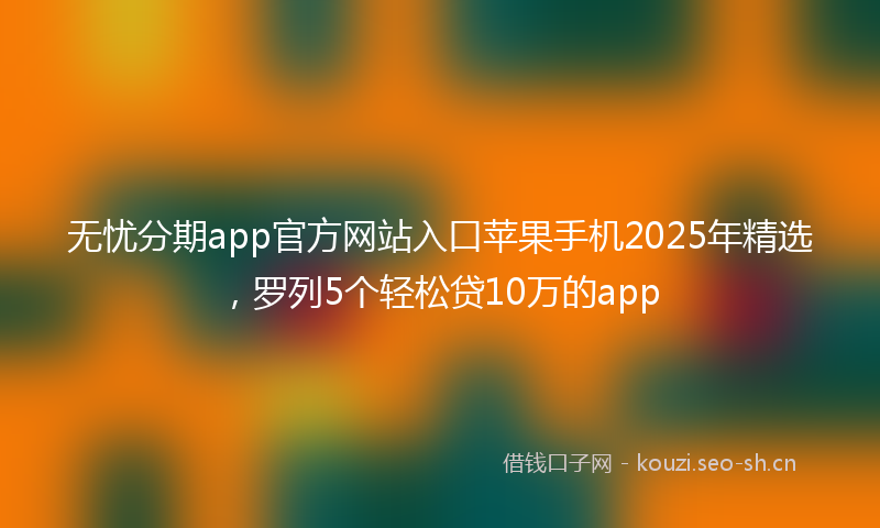 无忧分期app官方网站入口苹果手机2025年精选，罗列5个轻松贷10万的app