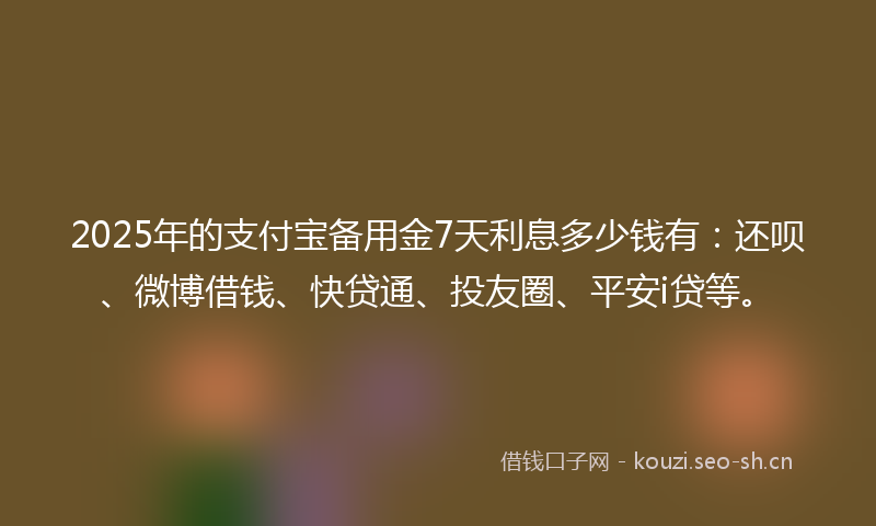 2025年的支付宝备用金7天利息多少钱有：还呗、微博借钱、快贷通、投友圈、平安i贷等。