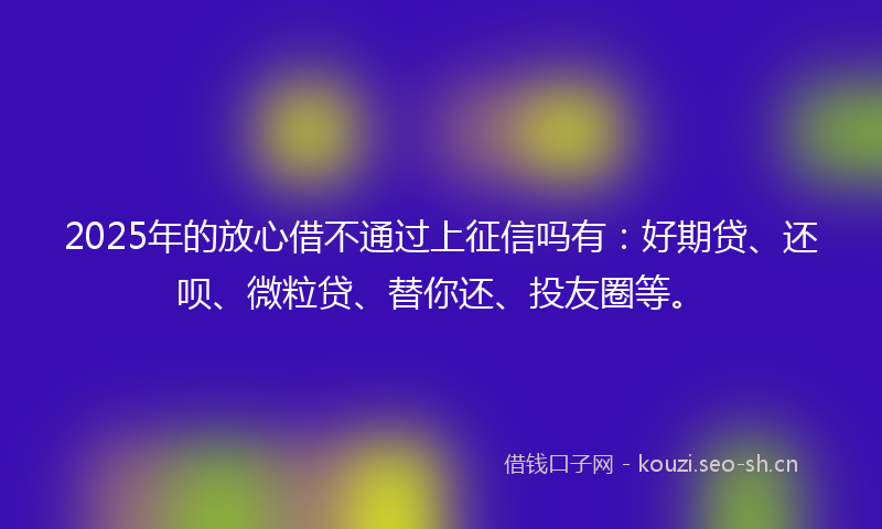 2025年的放心借不通过上征信吗有:好期贷、还呗、微粒贷、替你还、投友圈等。