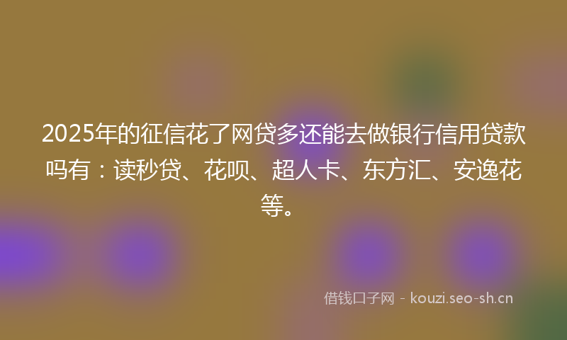 2025年的征信花了网贷多还能去做银行信用贷款吗有：读秒贷、花呗、超人卡、东方汇、安逸花等。