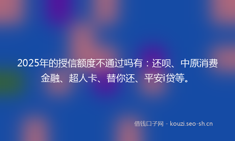 2025年的授信额度不通过吗有:还呗、中原消费金融、超人卡、替你还、平安i贷等。