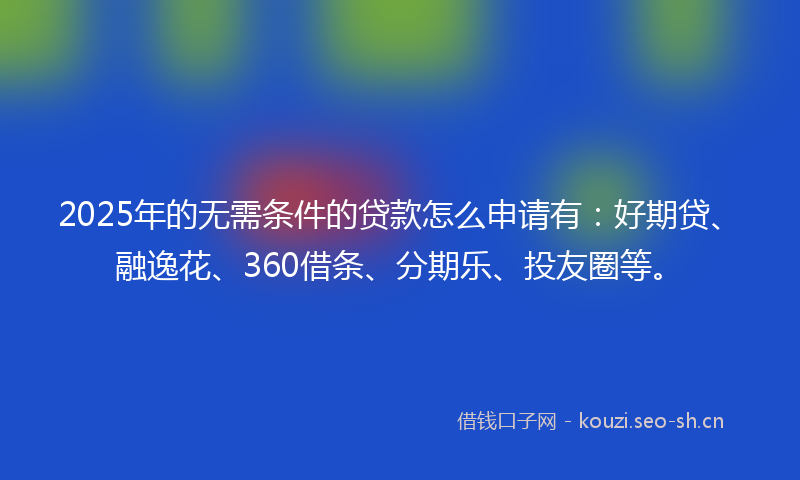 2025年的无需条件的贷款怎么申请有：好期贷、融逸花、360借条、分期乐、投友圈等。