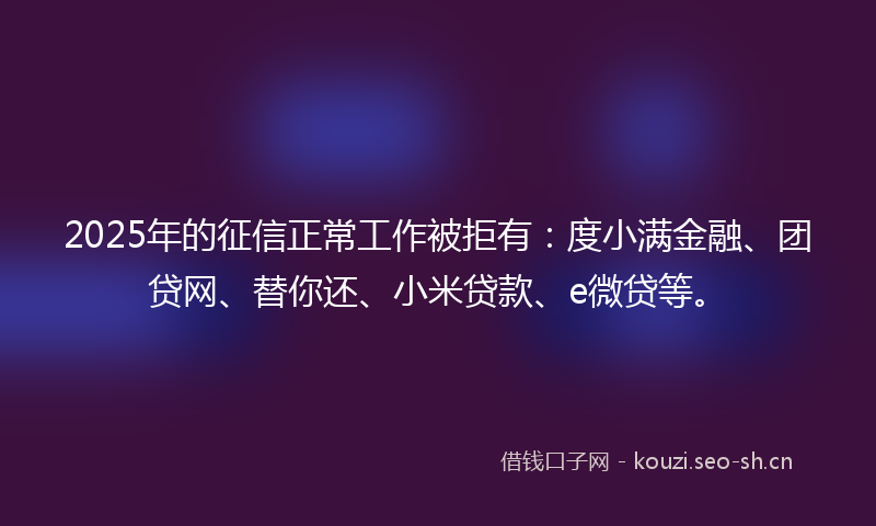 2025年的征信正常工作被拒有：度小满金融、团贷网、替你还、小米贷款、e微贷等。