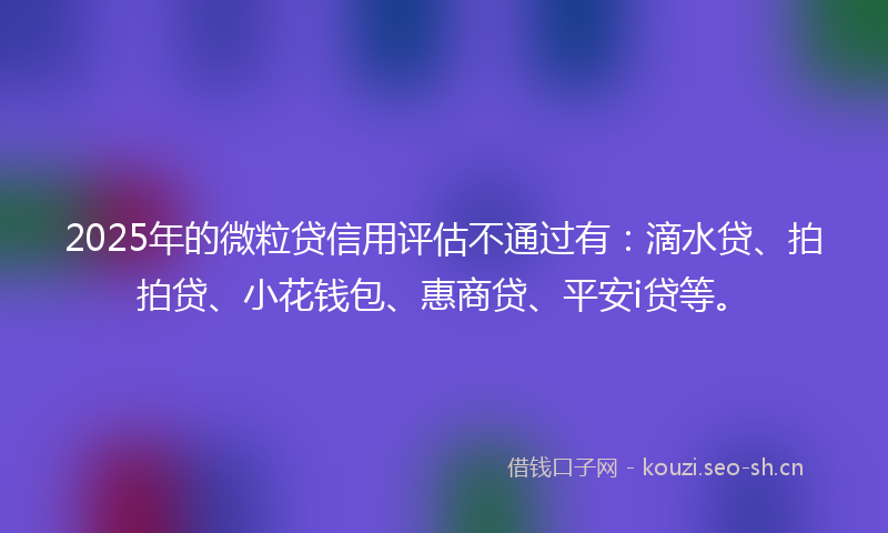 2025年的微粒贷信用评估不通过有：滴水贷、拍拍贷、小花钱包、惠商贷、平安i贷等。