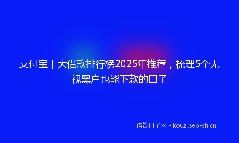 支付宝十大借款排行榜2025年推荐，梳理5个无视黑户也能下款的口子