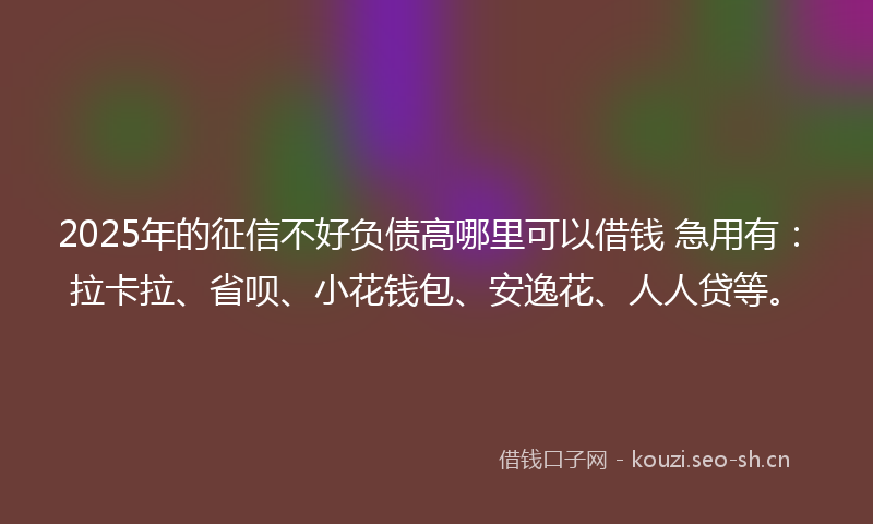 2025年的征信不好负债高哪里可以借钱 急用有：拉卡拉、省呗、小花钱包、安逸花、人人贷等。