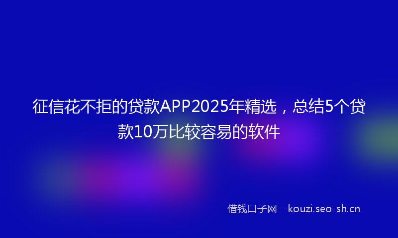 征信花不拒的贷款APP2025年精选，总结5个贷款10万比较容易的软件