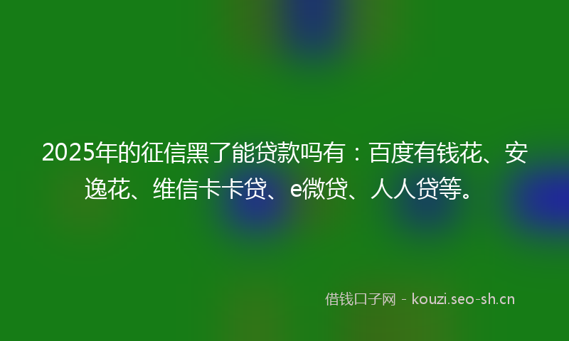 2025年的征信黑了能贷款吗有：百度有钱花、安逸花、维信卡卡贷、e微贷、人人贷等。