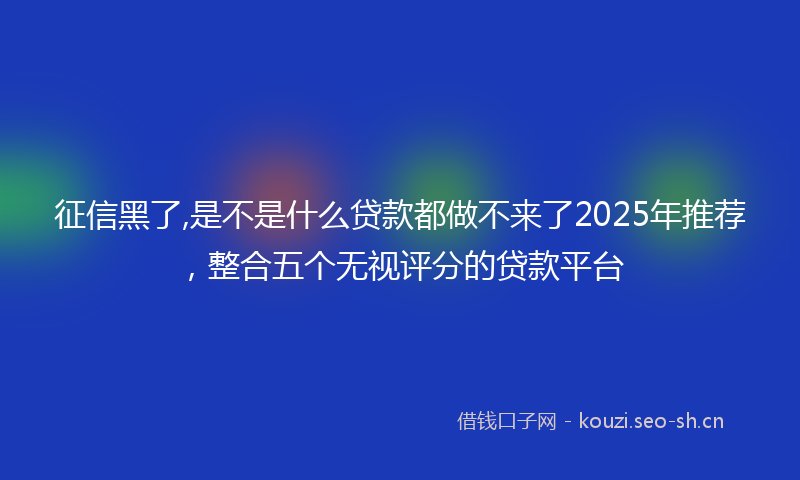 征信黑了,是不是什么贷款都做不来了2025年推荐，整合五个无视评分的贷款平台