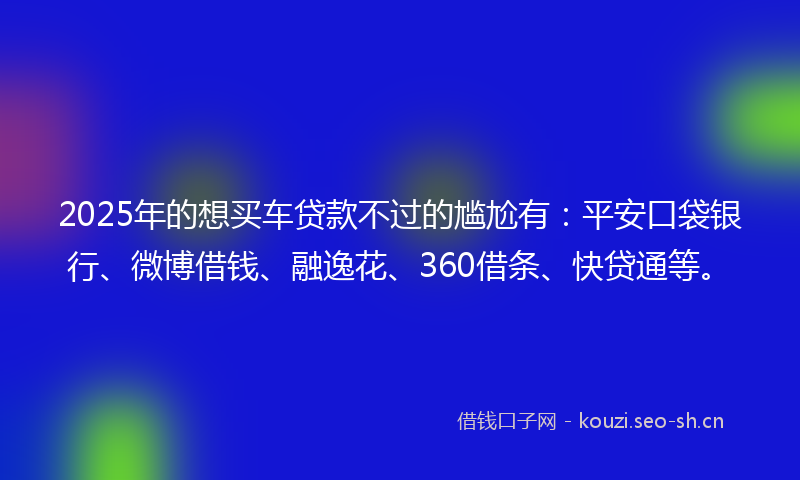 2025年的想买车贷款不过的尴尬有：平安口袋银行、微博借钱、融逸花、360借条、快贷通等。