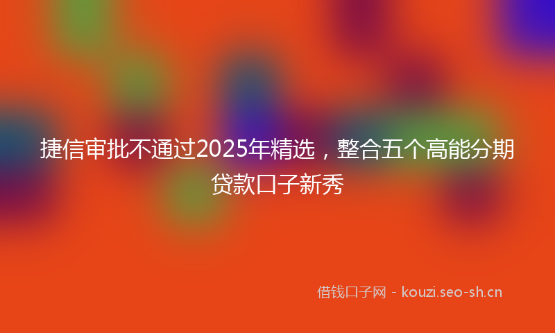 捷信审批不通过2025年精选，整合五个高能分期贷款口子新秀