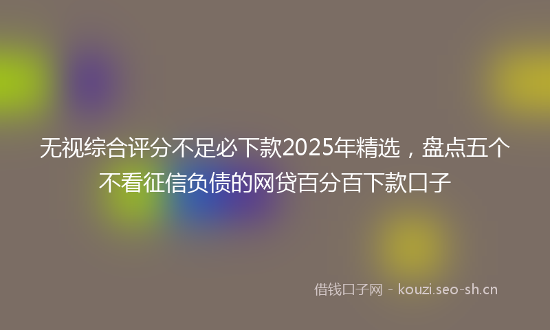 无视综合评分不足必下款2025年精选，盘点五个不看征信负债的网贷百分百下款口子