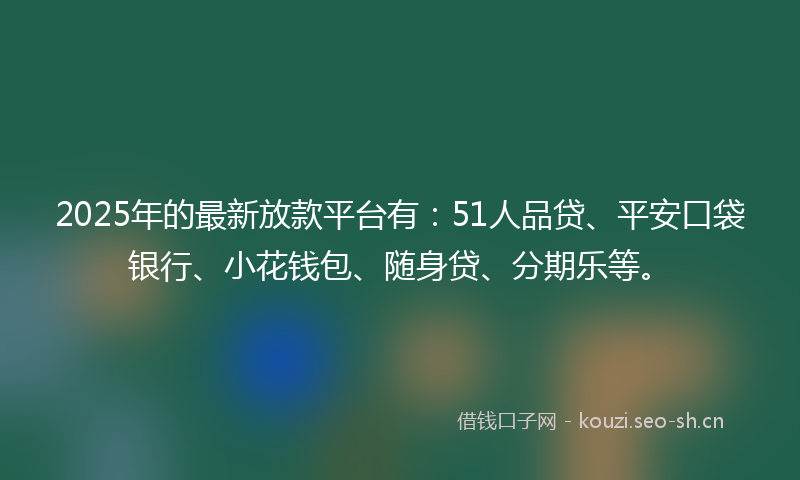 2025年的最新放款平台有：51人品贷、平安口袋银行、小花钱包、随身贷、分期乐等。