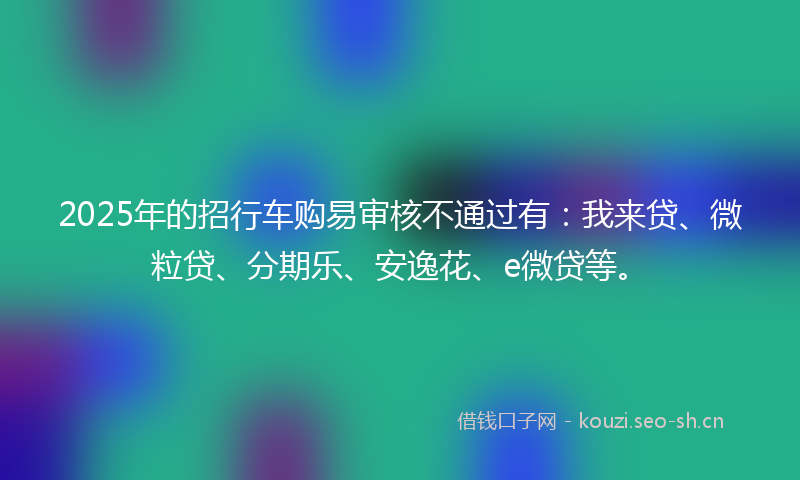 2025年的招行车购易审核不通过有：我来贷、微粒贷、分期乐、安逸花、e微贷等。