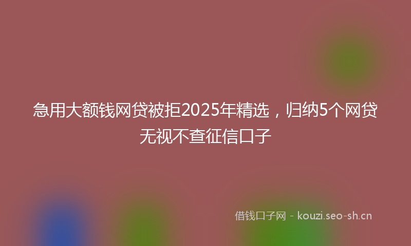 急用大额钱网贷被拒2025年精选，归纳5个网贷无视不查征信口子