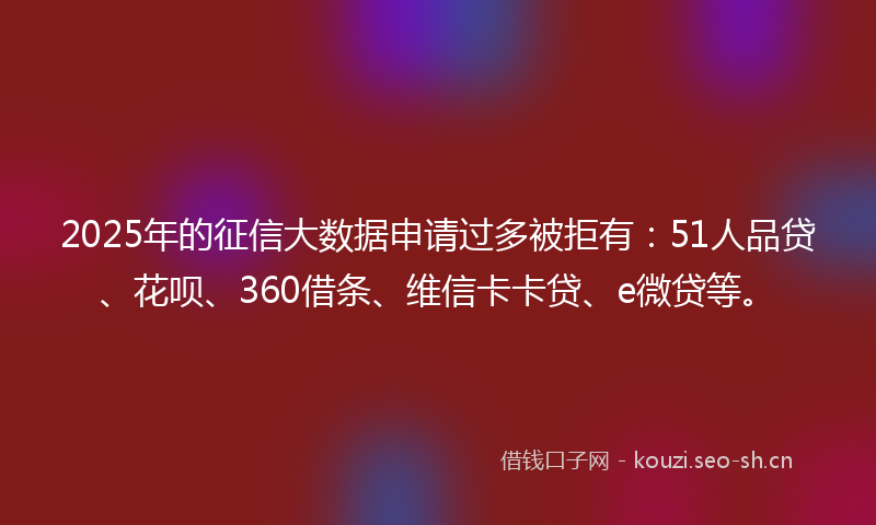 2025年的征信大数据申请过多被拒有：51人品贷、花呗、360借条、维信卡卡贷、e微贷等。