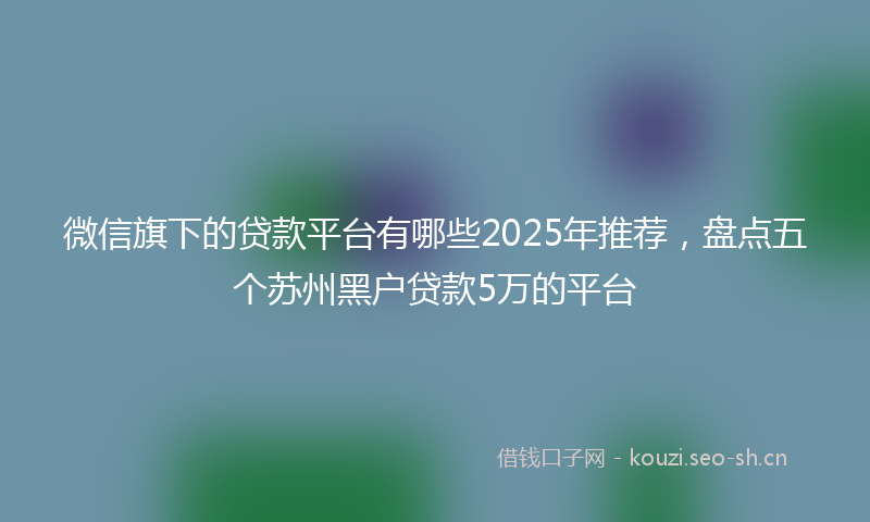 微信旗下的贷款平台有哪些2025年推荐，盘点五个苏州黑户贷款5万的平台