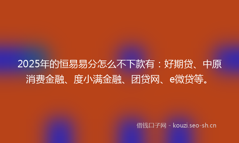 2025年的恒易易分怎么不下款有:好期贷、中原消费金融、度小满金融、团贷网、e微贷等。