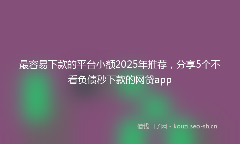 最容易下款的平台小额2025年推荐，分享5个不看负债秒下款的网贷app