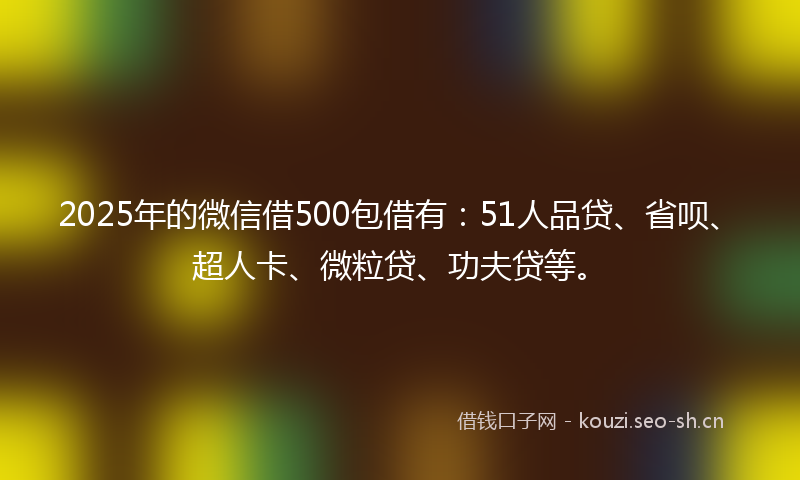 2025年的微信借500包借有：51人品贷、省呗、超人卡、微粒贷、功夫贷等。