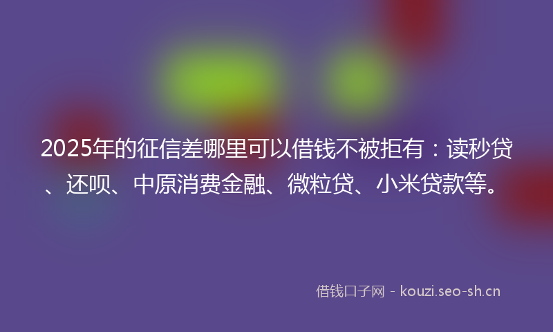 2025年的征信差哪里可以借钱不被拒有：读秒贷、还呗、中原消费金融、微粒贷、小米贷款等。