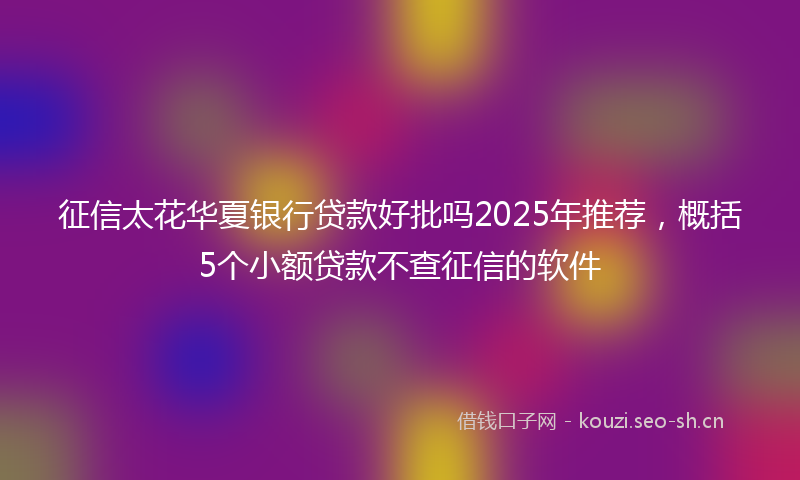 征信太花华夏银行贷款好批吗2025年推荐，概括5个小额贷款不查征信的软件