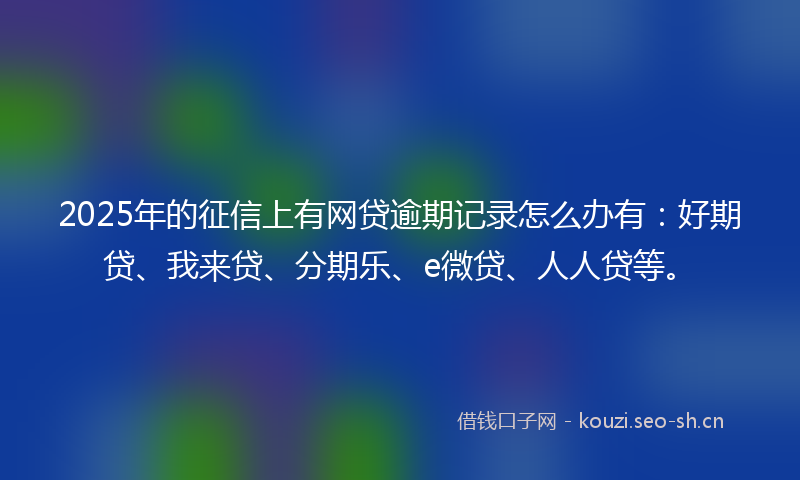 2025年的征信上有网贷逾期记录怎么办有：好期贷、我来贷、分期乐、e微贷、人人贷等。
