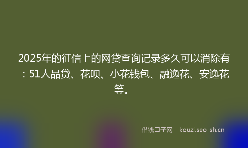 2025年的征信上的网贷查询记录多久可以消除有：51人品贷、花呗、小花钱包、融逸花、安逸花等。