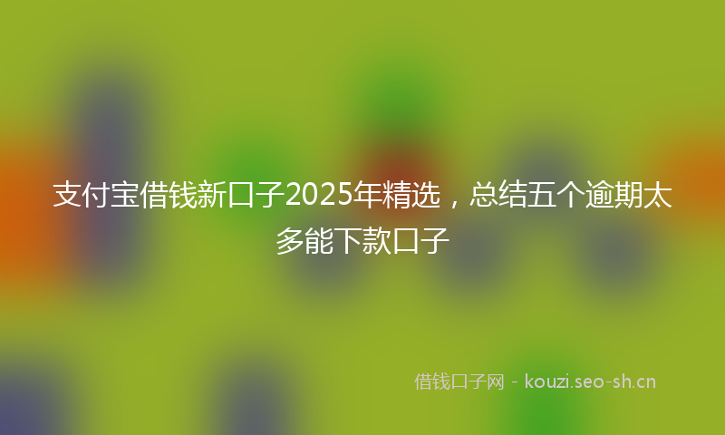 支付宝借钱新口子2025年精选，总结五个逾期太多能下款口子