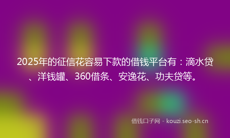 2025年的征信花容易下款的借钱平台有：滴水贷、洋钱罐、360借条、安逸花、功夫贷等。