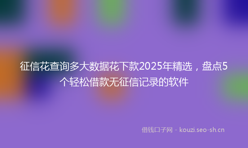 征信花查询多大数据花下款2025年精选，盘点5个轻松借款无征信记录的软件