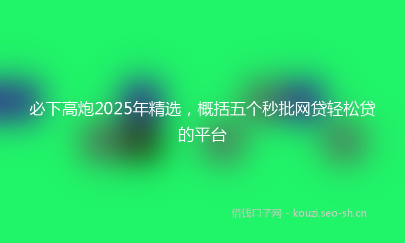 必下高炮2025年精选，概括五个秒批网贷轻松贷的平台