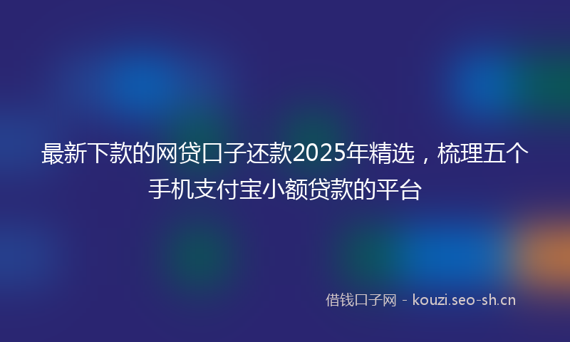最新下款的网贷口子还款2025年精选，梳理五个手机支付宝小额贷款的平台
