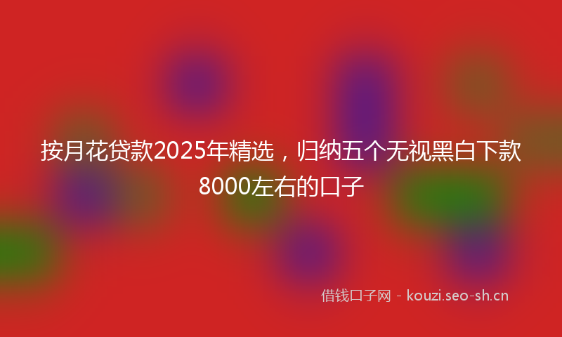 按月花贷款2025年精选，归纳五个无视黑白下款8000左右的口子