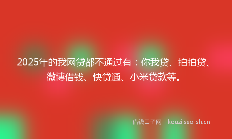 2025年的我网贷都不通过有：你我贷、拍拍贷、微博借钱、快贷通、小米贷款等。