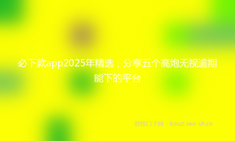 必下款app2025年精选，分享五个高炮无视逾期能下的平台