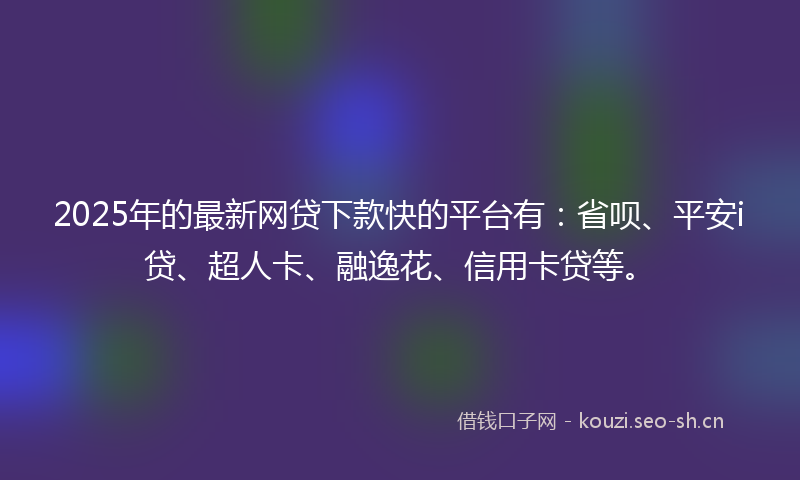 2025年的最新网贷下款快的平台有：省呗、平安i贷、超人卡、融逸花、信用卡贷等。