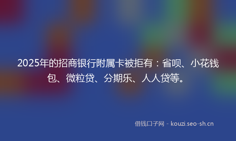 2025年的招商银行附属卡被拒有：省呗、小花钱包、微粒贷、分期乐、人人贷等。