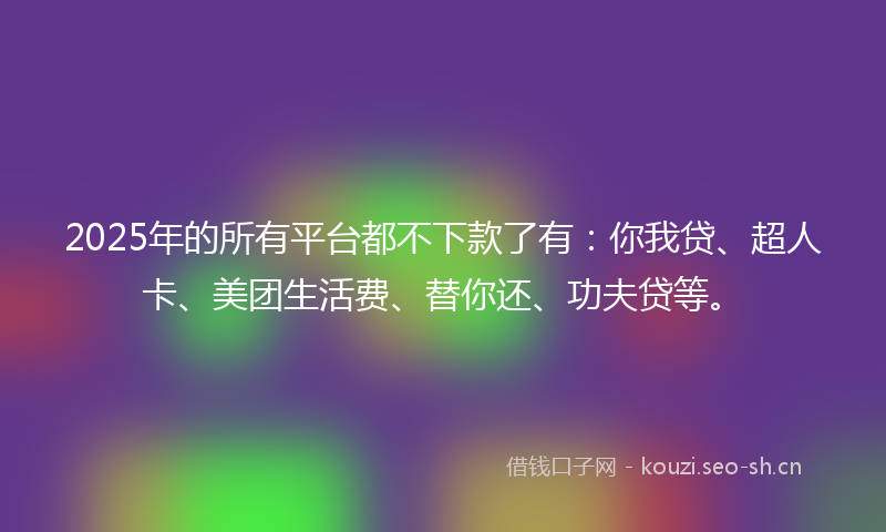 2025年的所有平台都不下款了有：你我贷、超人卡、美团生活费、替你还、功夫贷等。
