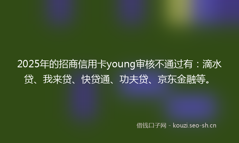 2025年的招商信用卡young审核不通过有：滴水贷、我来贷、快贷通、功夫贷、京东金融等。