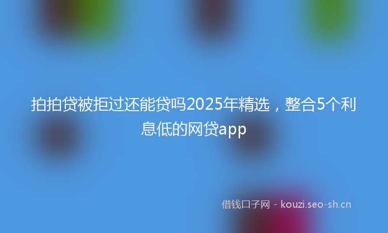 拍拍贷被拒过还能贷吗2025年精选，整合5个利息低的网贷app