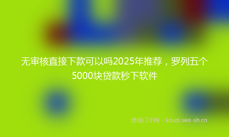 无审核直接下款可以吗2025年推荐，罗列五个5000块贷款秒下软件
