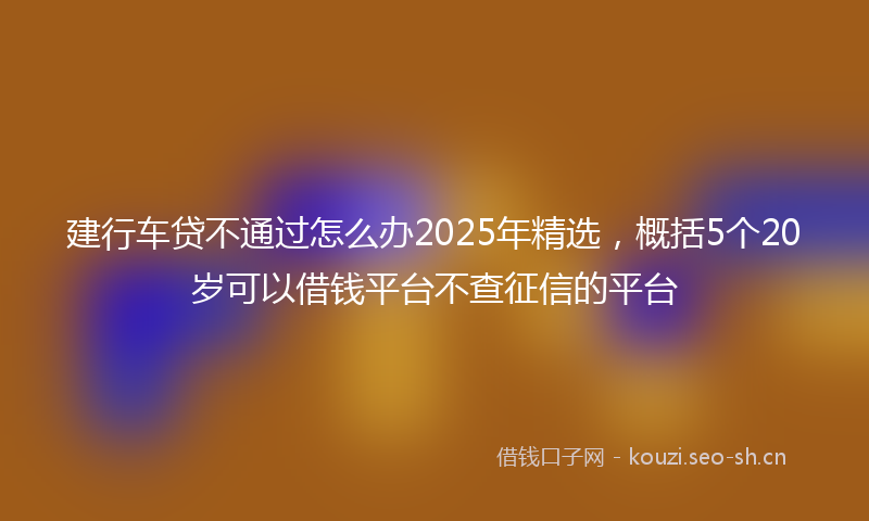 建行车贷不通过怎么办2025年精选，概括5个20岁可以借钱平台不查征信的平台