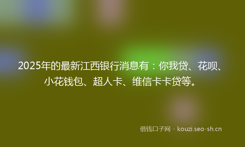 2025年的最新江西银行消息有：你我贷、花呗、小花钱包、超人卡、维信卡卡贷等。