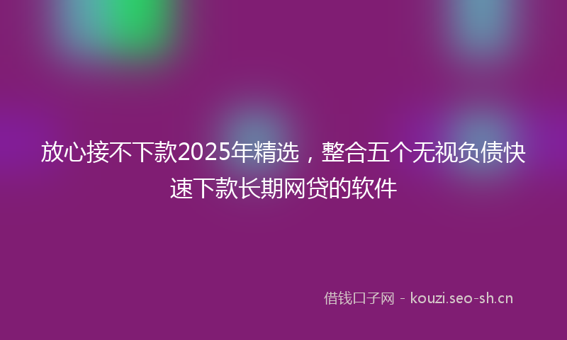 放心接不下款2025年精选，整合五个无视负债快速下款长期网贷的软件