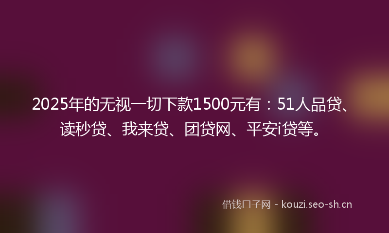 2025年的无视一切下款1500元有：51人品贷、读秒贷、我来贷、团贷网、平安i贷等。