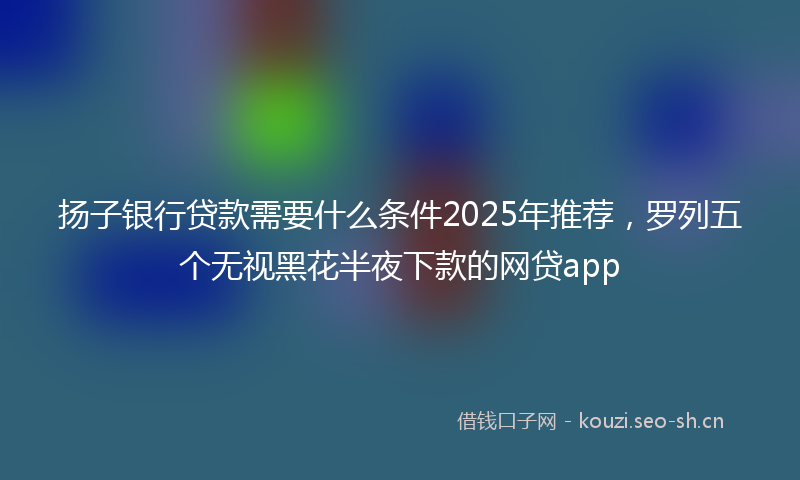 扬子银行贷款需要什么条件2025年推荐,罗列五个无视黑花半夜下款的网贷app